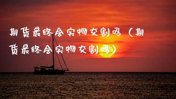 期货最终会实物交割吗（期货最终会实物交割吗）_https://m.fsyjjx.cn_期货保证金_第1张