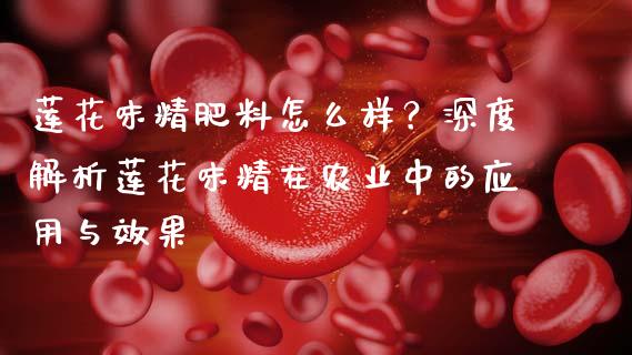 莲花味精肥料怎么样？深度解析莲花味精在农业中的应用与效果_https://m.fsyjjx.cn_期货保证金计算_第1张