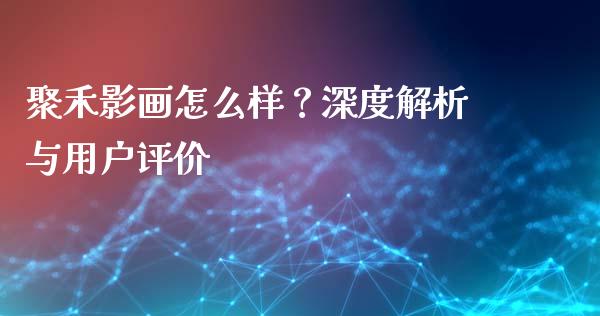 聚禾影画怎么样？深度解析与用户评价_https://m.fsyjjx.cn_期货保证金计算_第1张