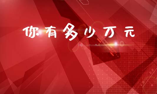 你有多少万元_https://m.fsyjjx.cn_期货如何开户_第1张