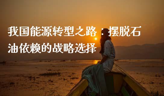 我国能源转型之路：摆脱石油依赖的战略选择_https://m.fsyjjx.cn_期货保证金_第1张