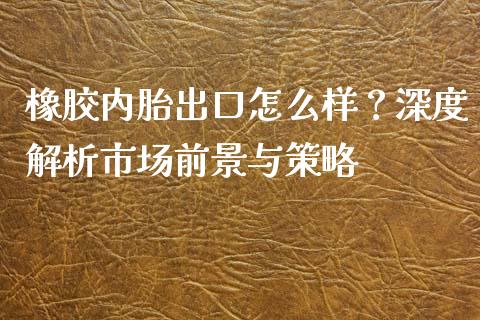 橡胶内胎出口怎么样？深度解析市场前景与策略_https://m.fsyjjx.cn_期货保证金计算_第1张
