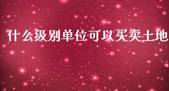 什么级别单位可以买卖土地_https://m.fsyjjx.cn_期货如何开户_第1张