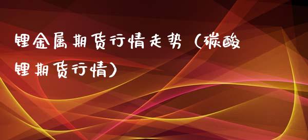 锂金属期货行情走势（碳酸锂期货行情）_https://m.fsyjjx.cn_期货如何开户_第1张