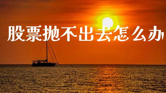 股票抛不出去怎么办_https://m.fsyjjx.cn_期货保证金计算_第1张