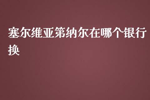 塞尔维亚第纳尔在哪个银行换_https://m.fsyjjx.cn_期货保证金_第1张