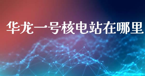 华龙一号核电站在哪里_https://m.fsyjjx.cn_期货如何开户_第1张