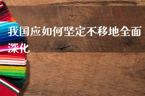 我国应如何坚定不移地全面深化_https://m.fsyjjx.cn_期货保证金计算_第1张