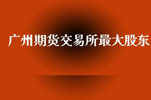 广州期货交易所最大股东_https://m.fsyjjx.cn_期货保证金计算_第1张