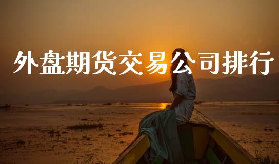 外盘期货交易公司排行_https://m.fsyjjx.cn_期货保证金计算_第1张