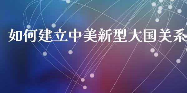 如何建立中美新型大国关系_https://m.fsyjjx.cn_期货保证金_第1张