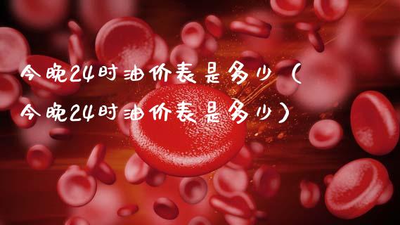 今晚24时油价表是多少（今晚24时油价表是多少）_https://m.fsyjjx.cn_期货保证金计算_第1张