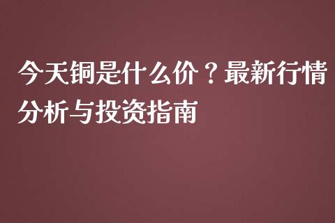 今天铜是什么价？最新行情分析与投资指南_https://m.fsyjjx.cn_期货如何开户_第1张