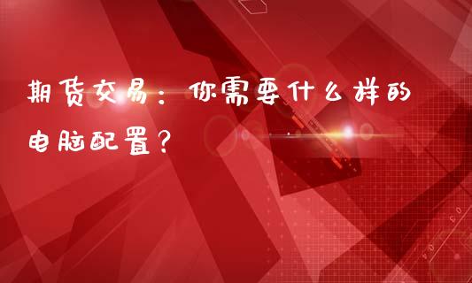 期货交易：你需要什么样的电脑配置？_https://m.fsyjjx.cn_期货保证金计算_第1张