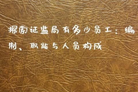 探索证监局有多少员工：编制、职能与人员构成_https://m.fsyjjx.cn_期货保证金_第1张