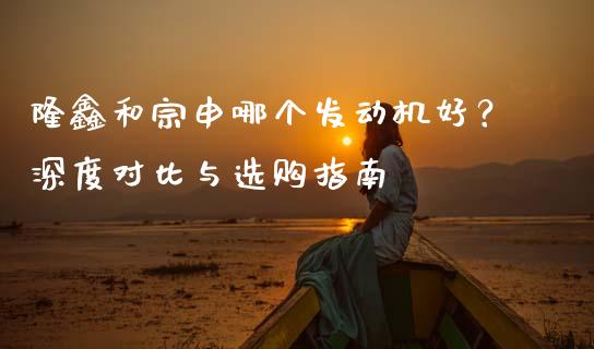 隆鑫和宗申哪个发动机好？深度对比与选购指南_https://m.fsyjjx.cn_期货保证金计算_第1张