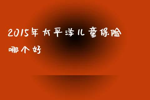 2015年太平洋儿童保险哪个好_https://m.fsyjjx.cn_期货保证金_第1张