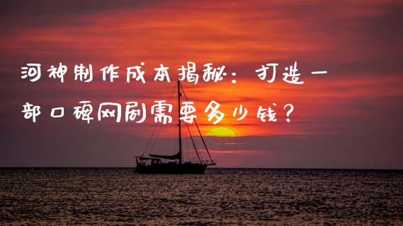河神制作成本揭秘：打造一部口碑网剧需要多少钱？_https://m.fsyjjx.cn_股指期货保证金_第1张