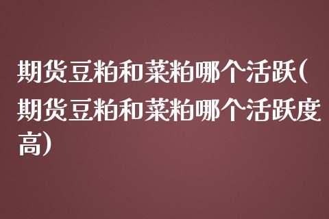期货豆粕和菜粕哪个活跃(期货豆粕和菜粕哪个活跃度高)_https://m.fsyjjx.cn_期货保证金_第1张