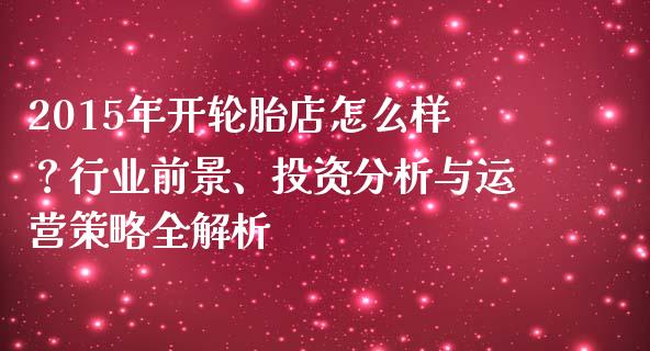 2015年开轮胎店怎么样？行业前景、投资分析与运营策略全解析_https://m.fsyjjx.cn_期货保证金_第1张