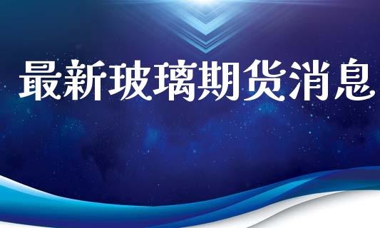 最新玻璃期货消息_https://m.fsyjjx.cn_期货保证金_第1张