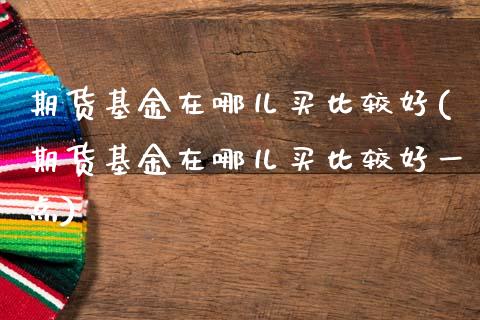 期货基金在哪儿买比较好(期货基金在哪儿买比较好一点)_https://m.fsyjjx.cn_期货保证金计算_第1张