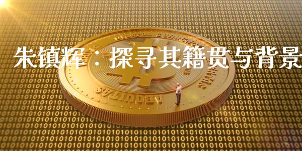 朱镇辉：探寻其籍贯与背景_https://m.fsyjjx.cn_期货如何开户_第1张