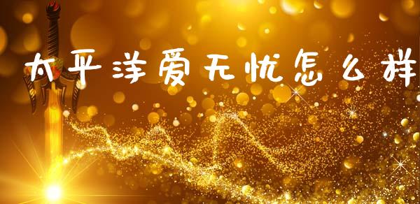 太平洋爱无忧怎么样_https://m.fsyjjx.cn_期货保证金_第1张