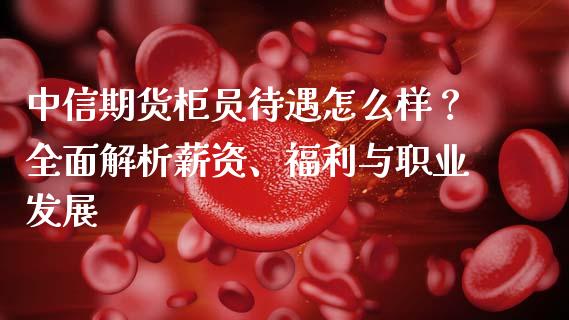 中信期货柜员待遇怎么样?全面解析薪资、福利与职业发展_股指期货保证金_第1张_期货如何开户_期货保证金_期货保证金计算_股指期货保证金 中信期货柜员待遇怎么样?全面解析薪资、福利与职业发展_https://m.fsyjjx.cn_股指期货保证金_第1张