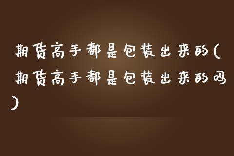 期货高手都是包装出来的(期货高手都是包装出来的吗)_https://m.fsyjjx.cn_期货如何开户_第1张