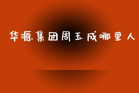 华源集团周玉成哪里人_https://m.fsyjjx.cn_股指期货保证金_第1张