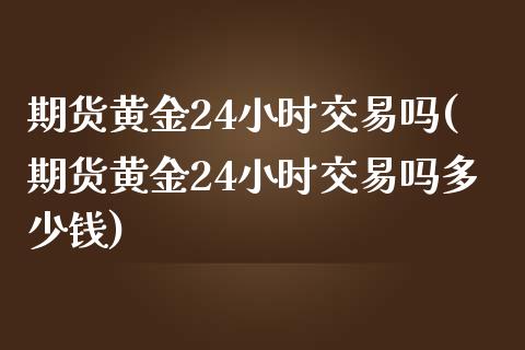 期货黄金24小时交易吗(期货黄金24小时交易吗多少钱)_https://m.fsyjjx.cn_期货如何开户_第1张