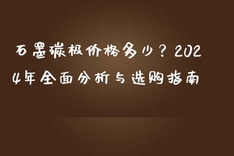 石墨碳极价格多少？2024年全面分析与选购指南_https://m.fsyjjx.cn_期货保证金_第1张