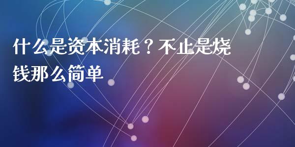 什么是资本消耗？不止是烧钱那么简单_https://m.fsyjjx.cn_期货如何开户_第1张