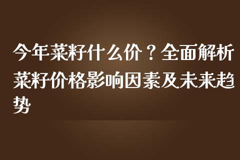 今年菜籽什么价？全面解析菜籽价格影响因素及未来趋势_https://m.fsyjjx.cn_期货如何开户_第1张