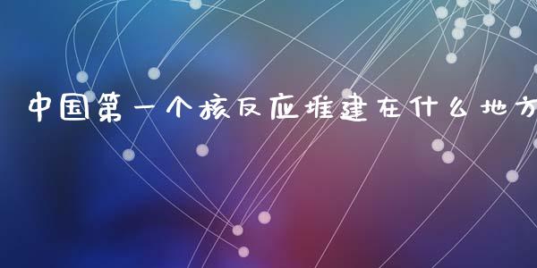 中国第一个核反应堆建在什么地方_https://m.fsyjjx.cn_期货保证金计算_第1张