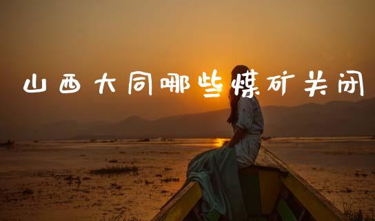 山西大同哪些煤矿关闭_https://m.fsyjjx.cn_期货如何开户_第1张