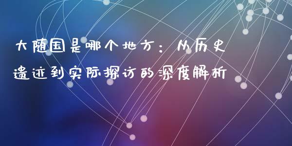 大随国是哪个地方：从历史遗迹到实际探访的深度解析_https://m.fsyjjx.cn_期货保证金计算_第1张