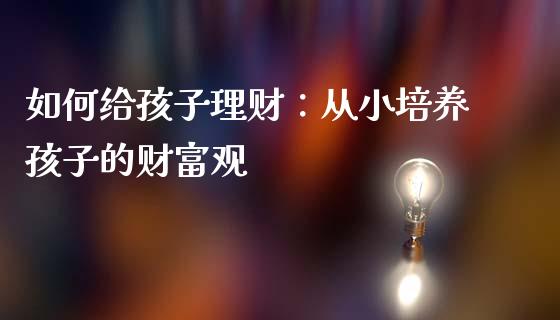如何给孩子理财：从小培养孩子的财富观_https://m.fsyjjx.cn_期货如何开户_第1张