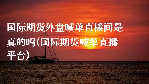 国际期货外盘喊单直播间是真的吗(国际期货喊单直播平台)_https://m.fsyjjx.cn_期货保证金_第1张