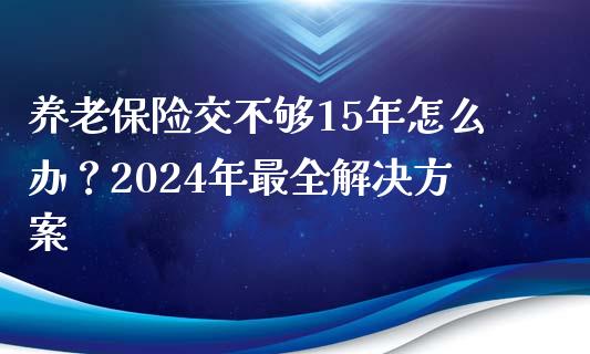 养老保险交不够15年怎么办？2024年最全解决方案_https://m.fsyjjx.cn_期货保证金计算_第1张