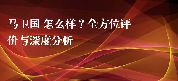 马卫国 怎么样？全方位评价与深度分析_https://m.fsyjjx.cn_期货保证金_第1张