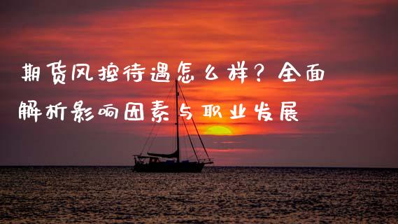 期货风控待遇怎么样？全面解析影响因素与职业发展_https://m.fsyjjx.cn_期货如何开户_第1张