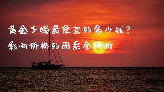 黄金手镯最便宜的多少钱？影响价格的因素全解析_https://m.fsyjjx.cn_期货如何开户_第1张