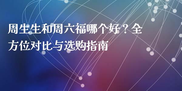 周生生和周六福哪个好？全方位对比与选购指南_https://m.fsyjjx.cn_期货保证金计算_第1张