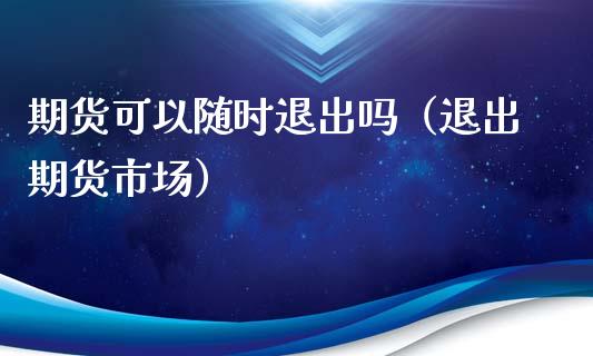 期货可以随时退出吗（退出期货市场）_https://m.fsyjjx.cn_期货保证金_第1张