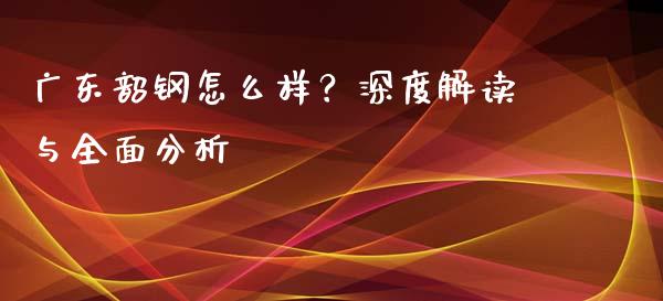 广东韶钢怎么样？深度解读与全面分析_https://m.fsyjjx.cn_期货如何开户_第1张