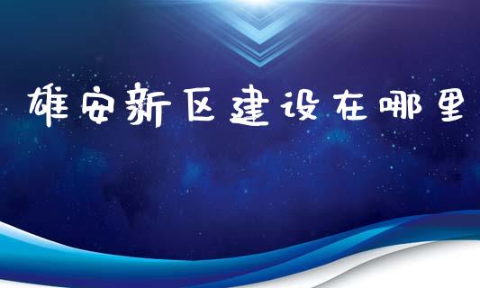雄安新区建设在哪里_https://m.fsyjjx.cn_期货保证金_第1张