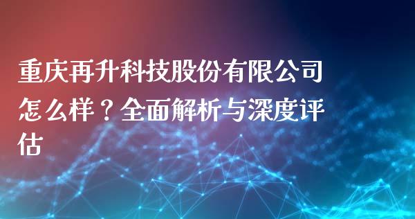 重庆再升科技股份有限公司怎么样？全面解析与深度评估_https://m.fsyjjx.cn_期货保证金计算_第1张