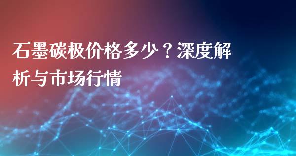 石墨碳极价格多少？深度解析与市场行情_https://m.fsyjjx.cn_期货保证金_第1张